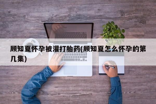 最便宜的打胎药的私人微信顾知夏怀孕被灌打胎药(顾知夏怎么怀孕的第几集)