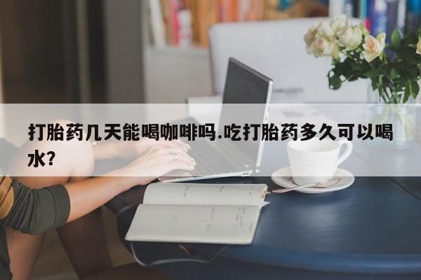 最便宜的打胎药的私人微信打胎药几天能喝咖啡吗.吃打胎药多久可以喝水？