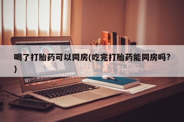 最便宜的打胎药的私人微信喝了打胎药可以同房(吃完打胎药能同房吗?)