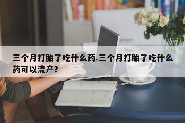 最便宜的打胎药的私人微信三个月打胎了吃什么药.三个月打胎了吃什么药可以流产？