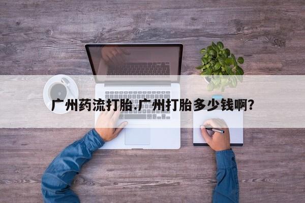 最便宜的打胎药的私人微信广州药流打胎.广州打胎多少钱啊？