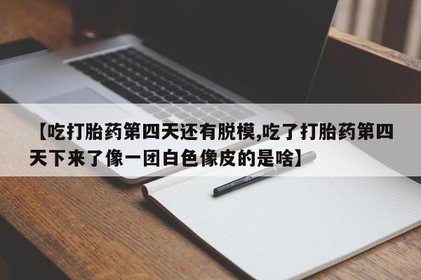 最便宜的打胎药的私人微信【吃打胎药第四天还有脱模,吃了打胎药第四天下来了像一团白色像皮的是啥】