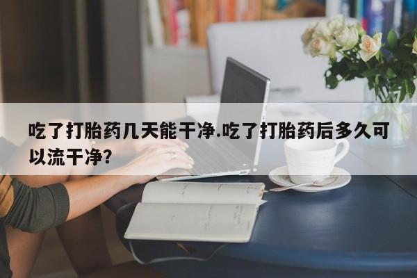 最便宜的打胎药的私人微信吃了打胎药几天能干净.吃了打胎药后多久可以流干净？