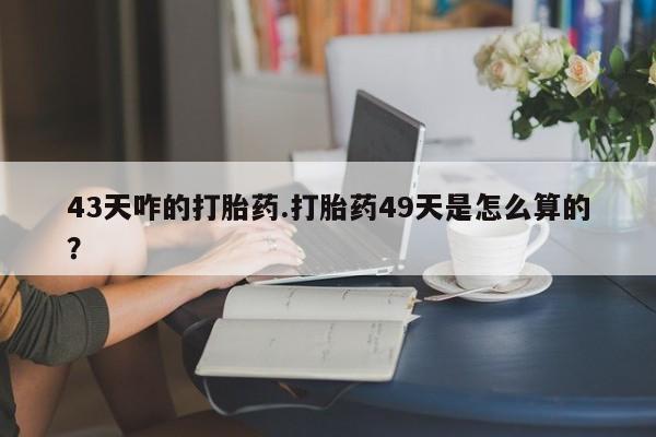 最便宜的打胎药的私人微信43天咋的打胎药.打胎药49天是怎么算的？