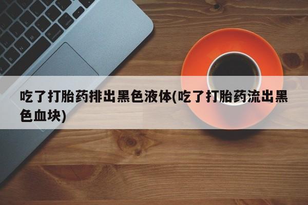 最便宜的打胎药的私人微信吃了打胎药排出黑色液体(吃了打胎药流出黑色血块)