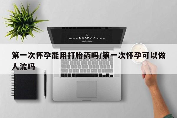 最便宜的打胎药的私人微信第一次怀孕能用打胎药吗/第一次怀孕可以做人流吗