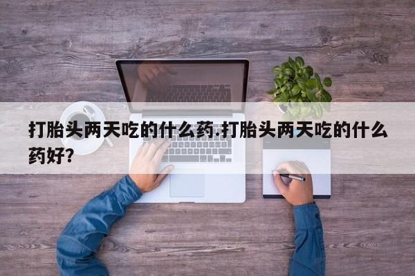 最便宜的打胎药的私人微信打胎头两天吃的什么药.打胎头两天吃的什么药好？