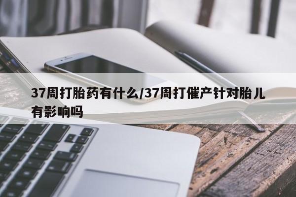 最便宜的打胎药的私人微信37周打胎药有什么/37周打催产针对胎儿有影响吗