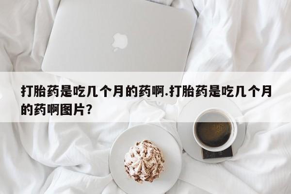 最便宜的打胎药的私人微信打胎药是吃几个月的药啊.打胎药是吃几个月的药啊图片？