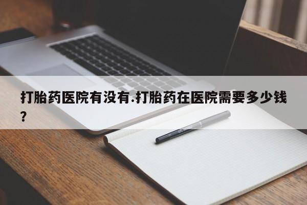 最便宜的打胎药的私人微信打胎药医院有没有.打胎药在医院需要多少钱？