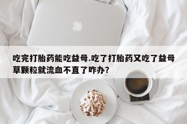 最便宜的打胎药的私人微信吃完打胎药能吃益母.吃了打胎药又吃了益母草颗粒就流血不直了咋办？