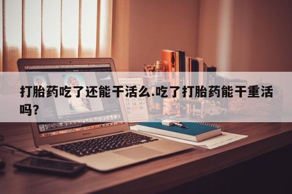 最便宜的打胎药的私人微信打胎药吃了还能干活么.吃了打胎药能干重活吗？