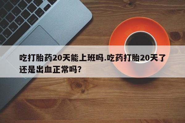 最便宜的打胎药的私人微信吃打胎药20天能上班吗.吃药打胎20天了还是出血正常吗？