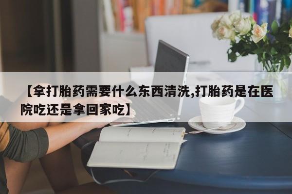 最便宜的打胎药的私人微信【拿打胎药需要什么东西清洗,打胎药是在医院吃还是拿回家吃】