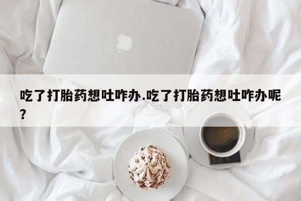 最便宜的打胎药的私人微信吃了打胎药想吐咋办.吃了打胎药想吐咋办呢？