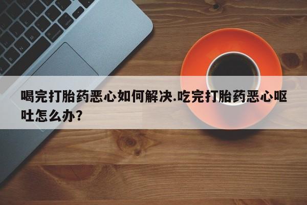 最便宜的打胎药的私人微信喝完打胎药恶心如何解决.吃完打胎药恶心呕吐怎么办？