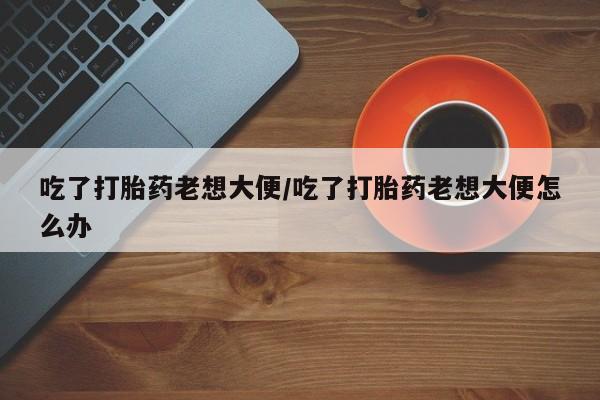 最便宜的打胎药的私人微信吃了打胎药老想大便/吃了打胎药老想大便怎么办
