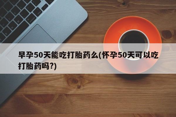 最便宜的打胎药的私人微信早孕50天能吃打胎药么(怀孕50天可以吃打胎药吗?)