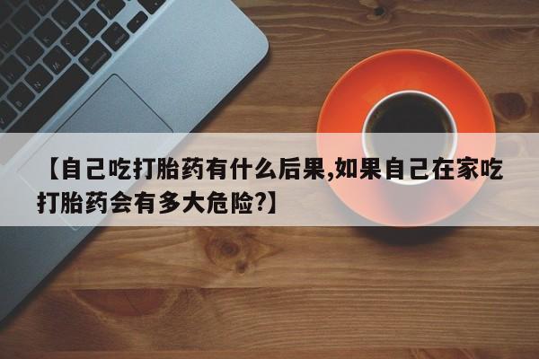 最便宜的打胎药的私人微信【自己吃打胎药有什么后果,如果自己在家吃打胎药会有多大危险?】