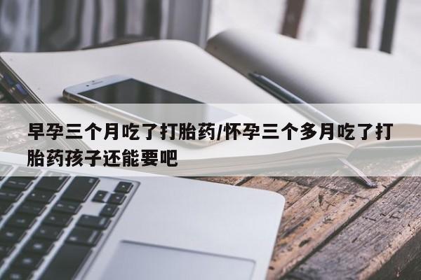 最便宜的打胎药的私人微信早孕三个月吃了打胎药/怀孕三个多月吃了打胎药孩子还能要吧
