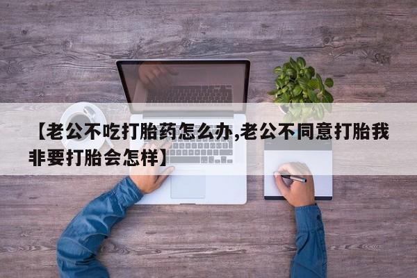 最便宜的打胎药的私人微信【老公不吃打胎药怎么办,老公不同意打胎我非要打胎会怎样】