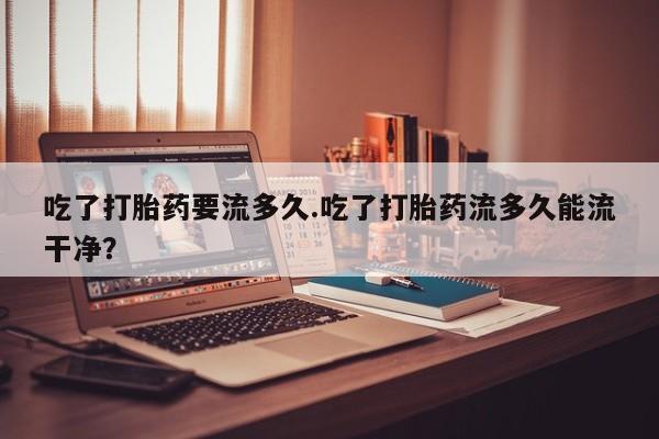 最便宜的打胎药的私人微信吃了打胎药要流多久.吃了打胎药流多久能流干净？