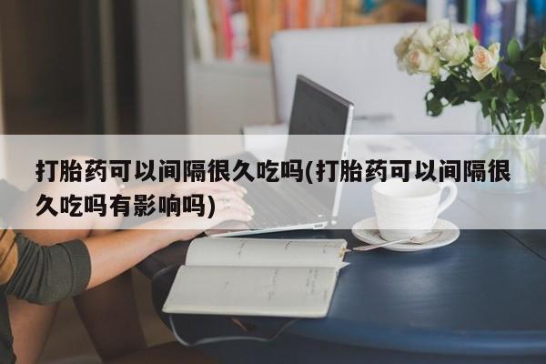 最便宜的打胎药的私人微信打胎药可以间隔很久吃吗(打胎药可以间隔很久吃吗有影响吗)