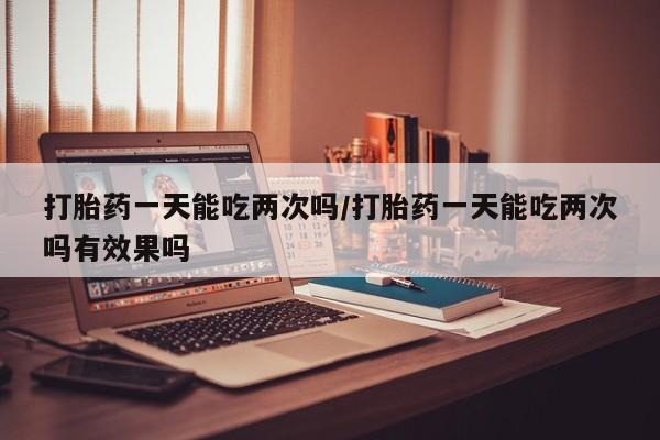 最便宜的打胎药的私人微信打胎药一天能吃两次吗/打胎药一天能吃两次吗有效果吗