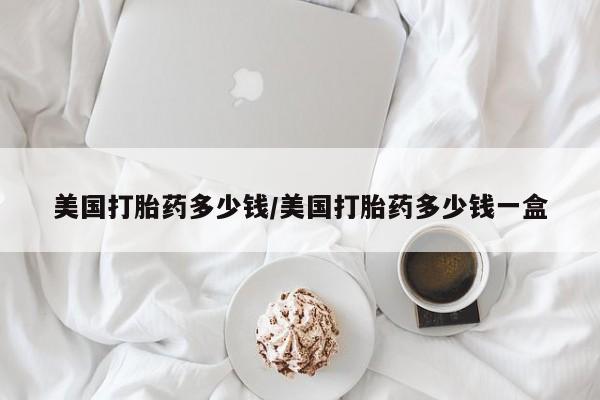 最便宜的打胎药的私人微信美国打胎药多少钱/美国打胎药多少钱一盒