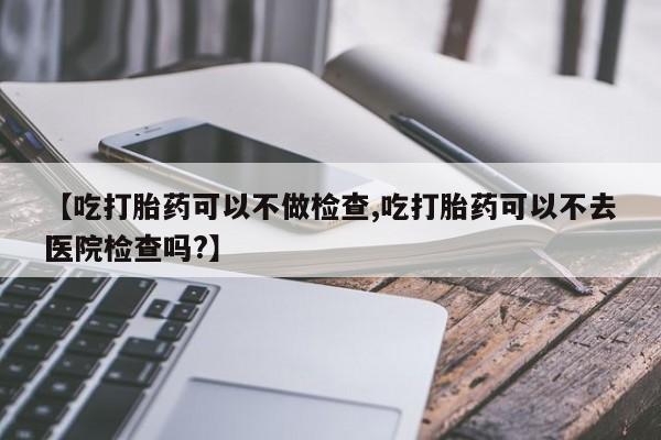 最便宜的打胎药的私人微信【吃打胎药可以不做检查,吃打胎药可以不去医院检查吗?】