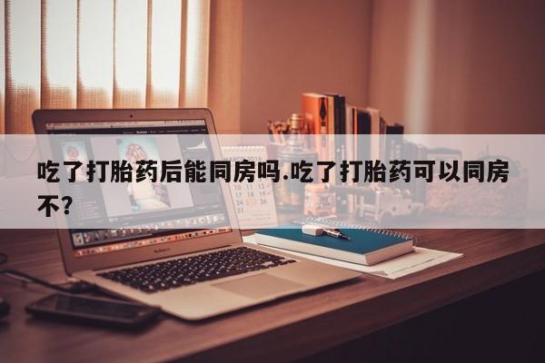 最便宜的打胎药的私人微信吃了打胎药后能同房吗.吃了打胎药可以同房不？