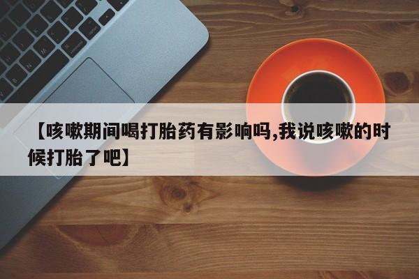 最便宜的打胎药的私人微信【咳嗽期间喝打胎药有影响吗,我说咳嗽的时候打胎了吧】
