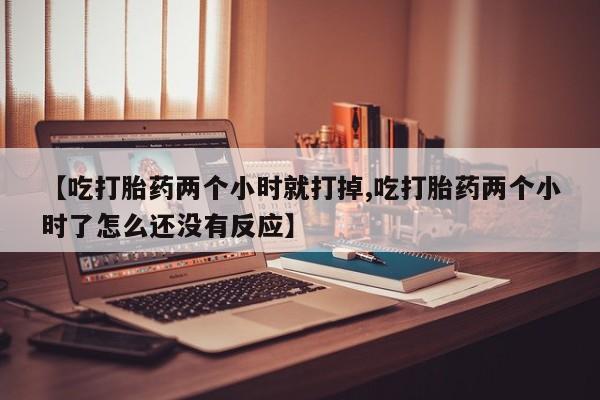 最便宜的打胎药的私人微信【吃打胎药两个小时就打掉,吃打胎药两个小时了怎么还没有反应】
