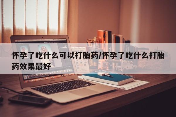 最便宜的打胎药的私人微信怀孕了吃什么可以打胎药/怀孕了吃什么打胎药效果最好