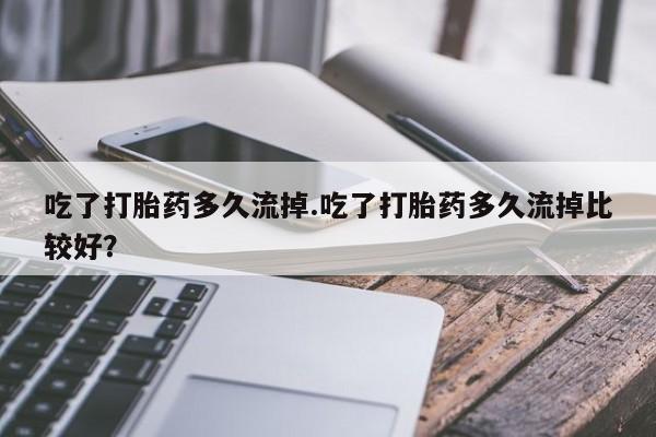 最便宜的打胎药的私人微信吃了打胎药多久流掉.吃了打胎药多久流掉比较好?