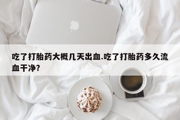 最便宜的打胎药的私人微信吃了打胎药大概几天出血.吃了打胎药多久流血干净?