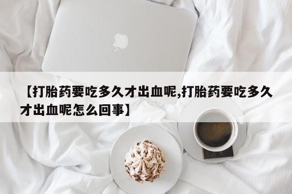 最便宜的打胎药的私人微信【打胎药要吃多久才出血呢,打胎药要吃多久才出血呢怎么回事】