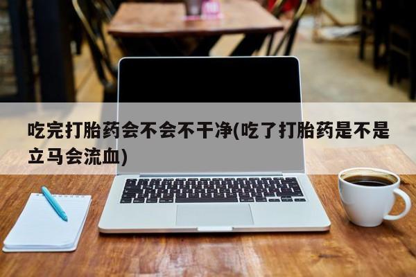 最便宜的打胎药的私人微信吃完打胎药会不会不干净(吃了打胎药是不是立马会流血)
