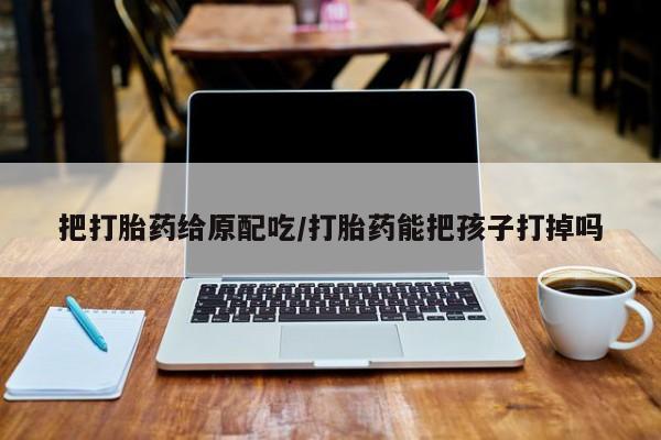 最便宜的打胎药的私人微信把打胎药给原配吃/打胎药能把孩子打掉吗
