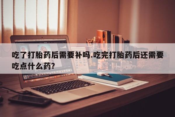 最便宜的打胎药的私人微信吃了打胎药后需要补吗.吃完打胎药后还需要吃点什么药？