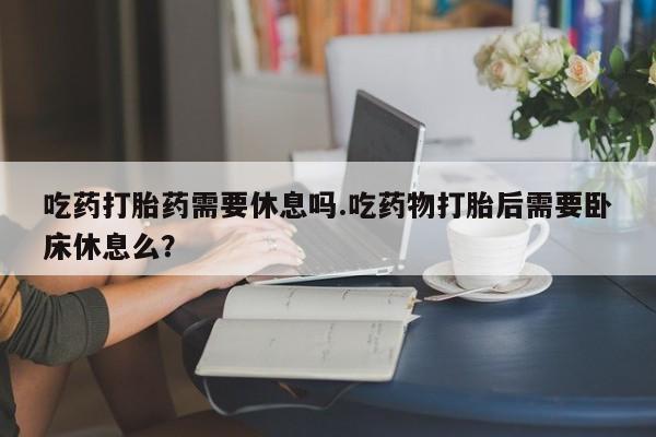 最便宜的打胎药的私人微信吃药打胎药需要休息吗.吃药物打胎后需要卧床休息么？