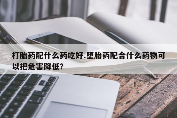最便宜的打胎药的私人微信打胎药配什么药吃好.堕胎药配合什么药物可以把危害降低？