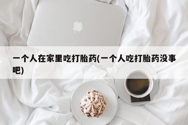 最便宜的打胎药的私人微信一个人在家里吃打胎药(一个人吃打胎药没事吧)