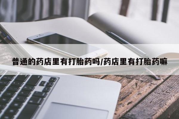最便宜的打胎药的私人微信普通的药店里有打胎药吗/药店里有打胎药嘛