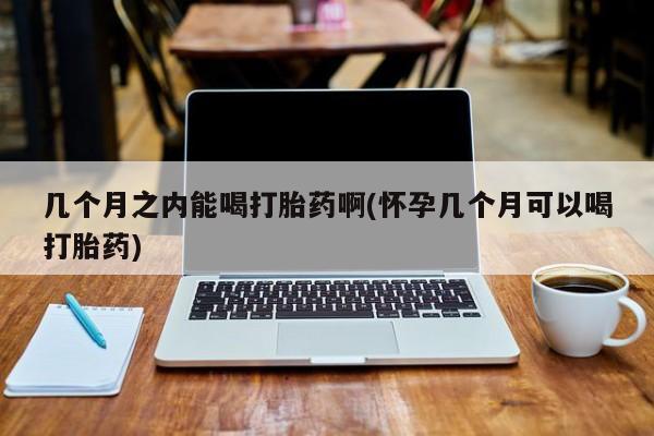 最便宜的打胎药的私人微信几个月之内能喝打胎药啊(怀孕几个月可以喝打胎药)