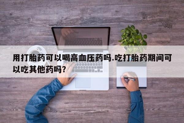 最便宜的打胎药的私人微信用打胎药可以喝高血压药吗.吃打胎药期间可以吃其他药吗？