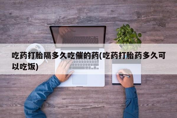 最便宜的打胎药的私人微信吃药打胎隔多久吃催的药(吃药打胎药多久可以吃饭)