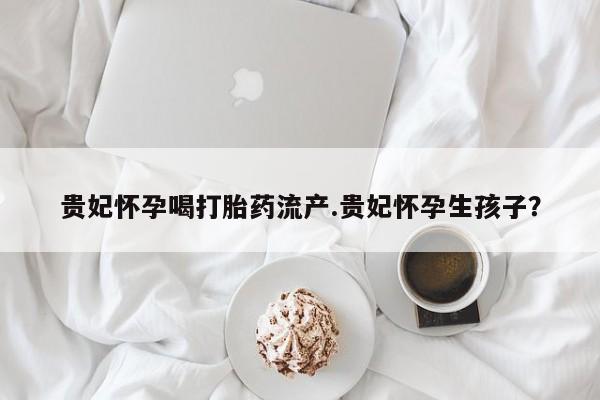 最便宜的打胎药的私人微信贵妃怀孕喝打胎药流产.贵妃怀孕生孩子？