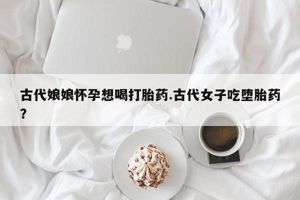 最便宜的打胎药的私人微信古代娘娘怀孕想喝打胎药.古代女子吃堕胎药?