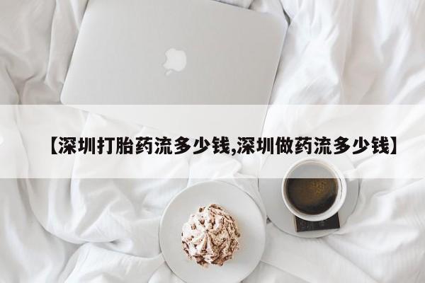 最便宜的打胎药的私人微信【深圳打胎药流多少钱,深圳做药流多少钱】